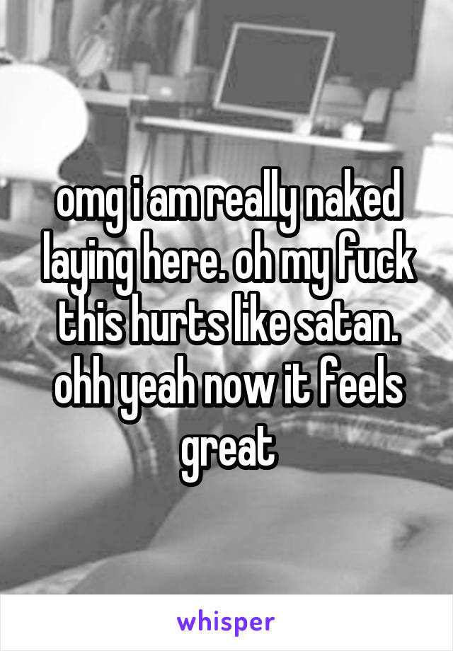 omg i am really naked laying here. oh my fuck this hurts like satan. ohh yeah now it feels great