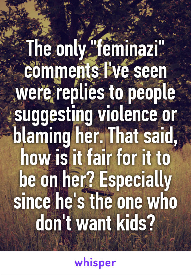 The only "feminazi" comments I've seen were replies to people suggesting violence or blaming her. That said, how is it fair for it to be on her? Especially since he's the one who don't want kids?