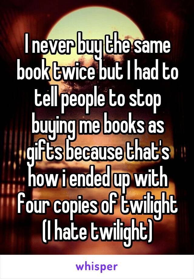 I never buy the same book twice but I had to tell people to stop buying me books as gifts because that's how i ended up with four copies of twilight (I hate twilight)