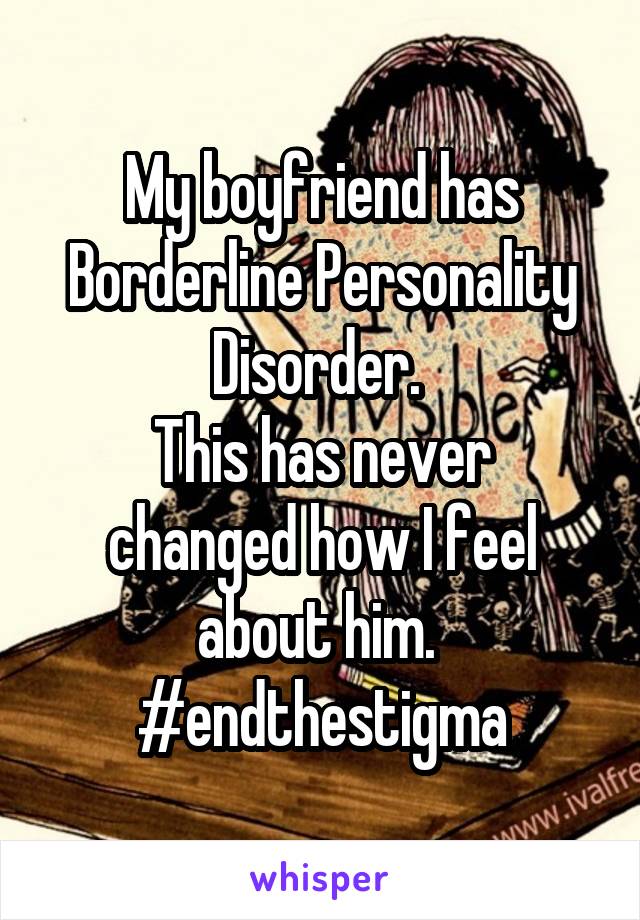 My boyfriend has Borderline Personality Disorder. 
This has never changed how I feel about him. 
#endthestigma