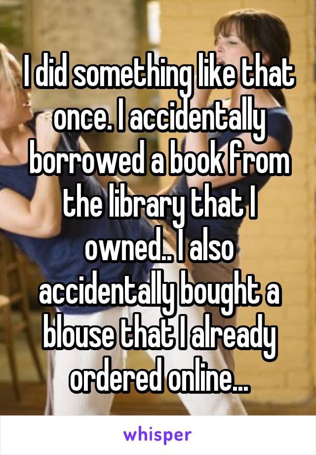 I did something like that once. I accidentally borrowed a book from the library that I owned.. I also accidentally bought a blouse that I already ordered online...