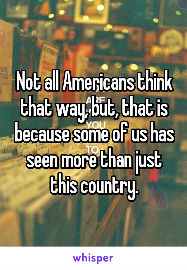 Not all Americans think that way, but, that is because some of us has seen more than just this country.