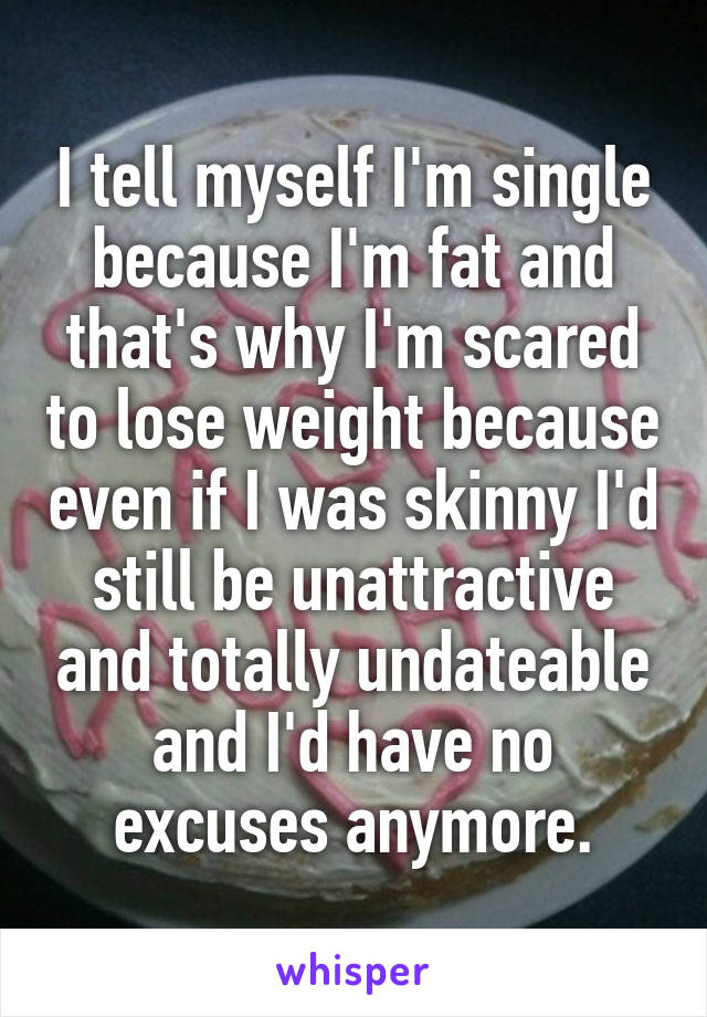I tell myself I'm single because I'm fat and that's why I'm scared to lose weight because even if I was skinny I'd still be unattractive and totally undateable and I'd have no excuses anymore.