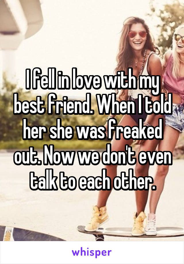 I fell in love with my best friend. When I told her she was freaked out. Now we don't even talk to each other.