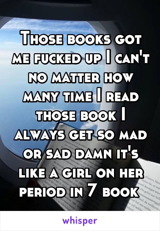 Those books got me fucked up I can't no matter how many time I read those book I always get so mad or sad damn it's like a girl on her period in 7 book 