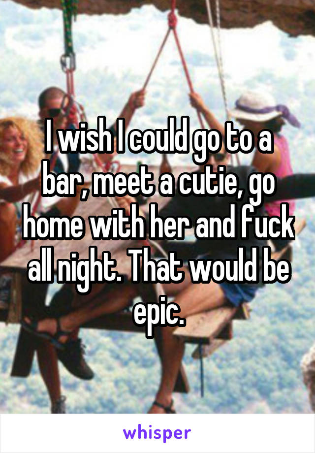 I wish I could go to a bar, meet a cutie, go home with her and fuck all night. That would be epic.