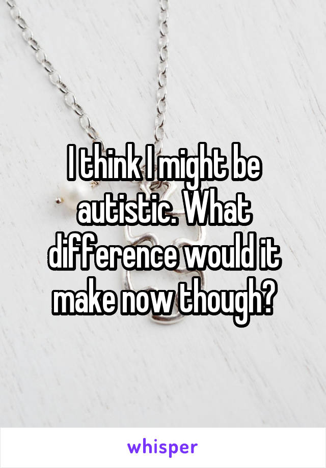 I think I might be autistic. What difference would it make now though?