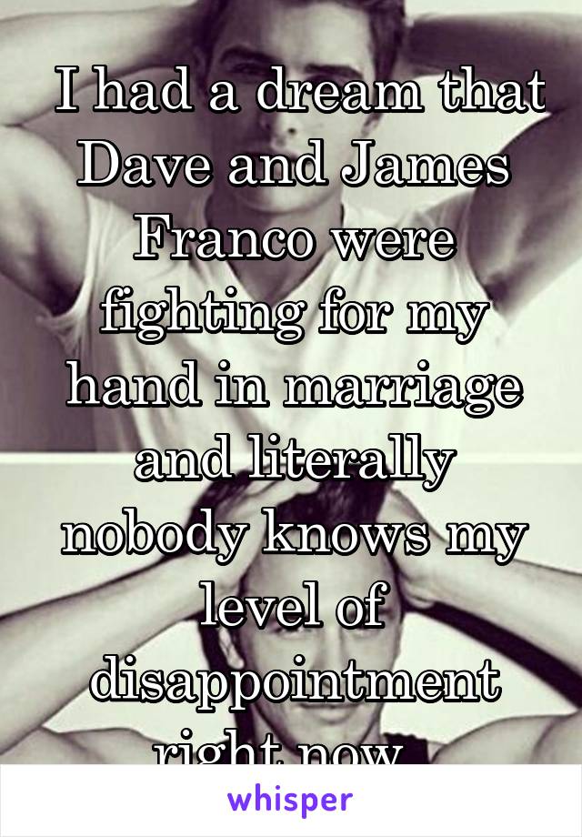  I had a dream that Dave and James Franco were fighting for my hand in marriage and literally nobody knows my level of disappointment right now. 