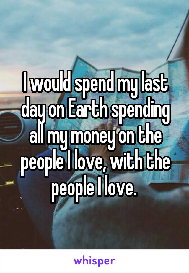 I would spend my last day on Earth spending all my money on the people I love, with the people I love. 