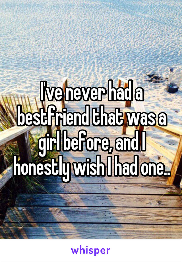 I've never had a bestfriend that was a girl before, and I honestly wish I had one..