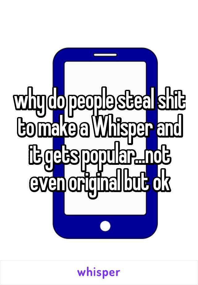 why do people steal shit to make a Whisper and it gets popular...not even original but ok