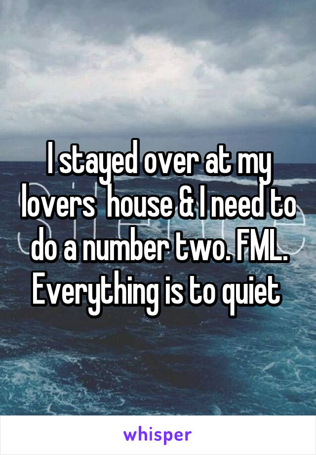 I stayed over at my lovers  house & I need to do a number two. FML. Everything is to quiet 