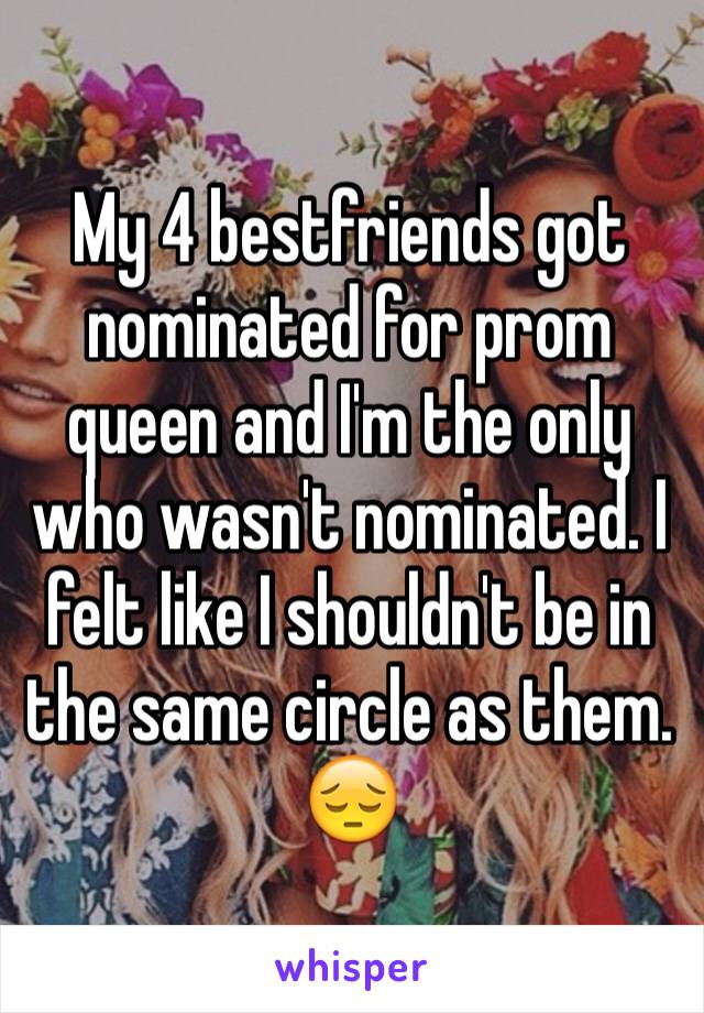 My 4 bestfriends got nominated for prom queen and I'm the only who wasn't nominated. I felt like I shouldn't be in the same circle as them.   😔
