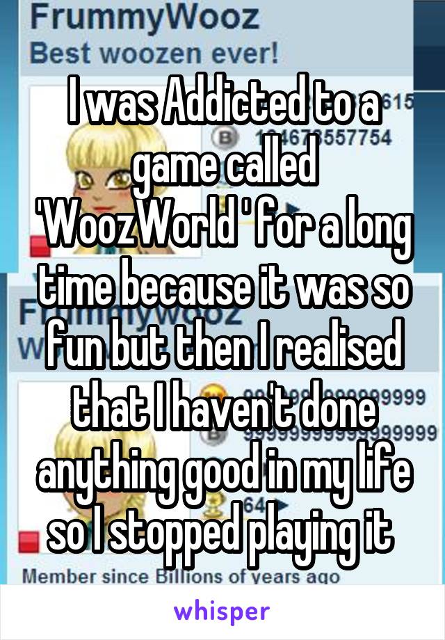I was Addicted to a game called 'WoozWorld ' for a long time because it was so fun but then I realised that I haven't done anything good in my life so I stopped playing it 