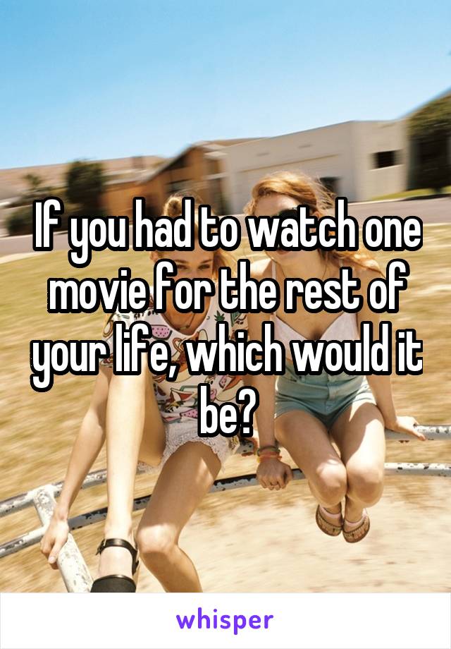 If you had to watch one movie for the rest of your life, which would it be?