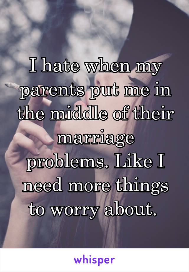 I hate when my parents put me in the middle of their marriage problems. Like I need more things to worry about. 