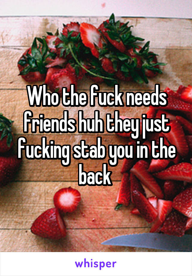 Who the fuck needs friends huh they just fucking stab you in the back 
