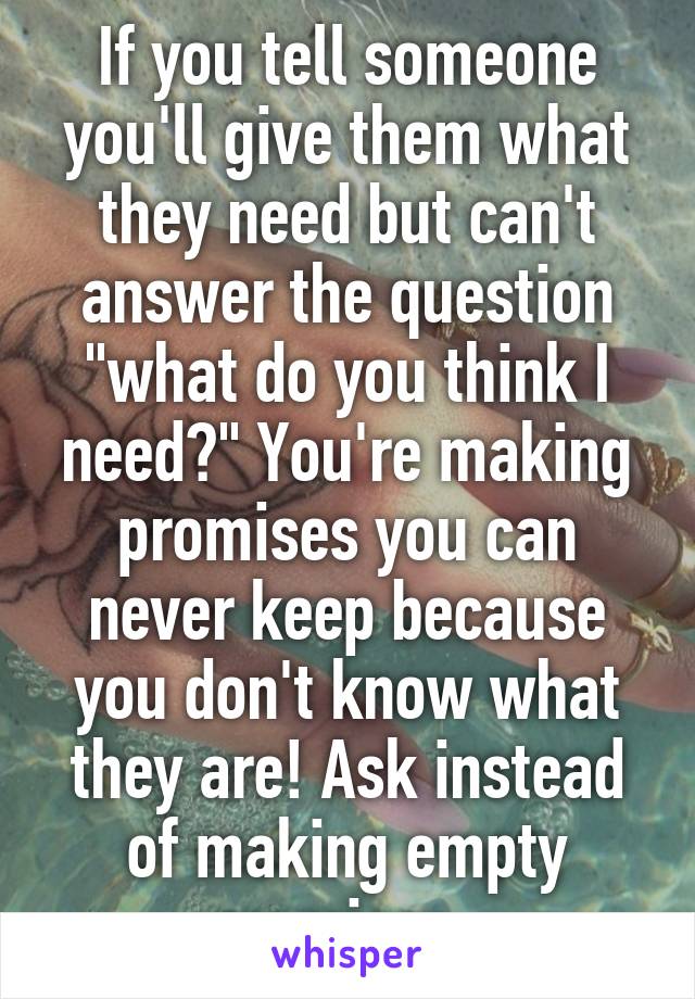 If you tell someone you'll give them what they need but can't answer the question "what do you think I need?" You're making promises you can never keep because you don't know what they are! Ask instead of making empty promises. 