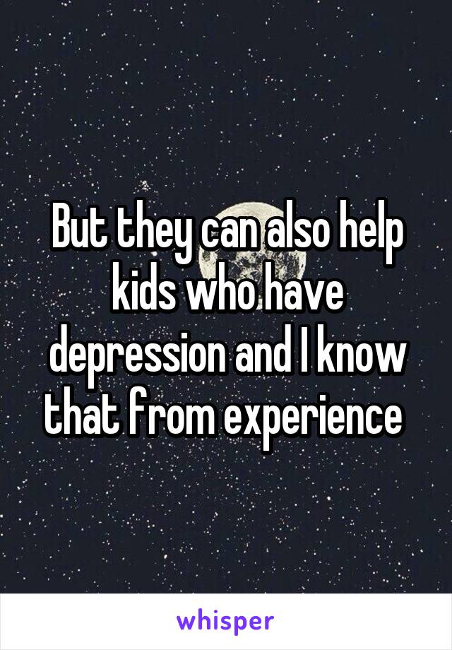 But they can also help kids who have depression and I know that from experience 
