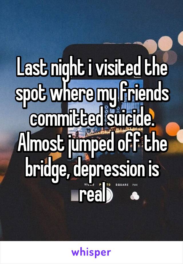 Last night i visited the spot where my friends committed suicide. Almost jumped off the bridge, depression is real