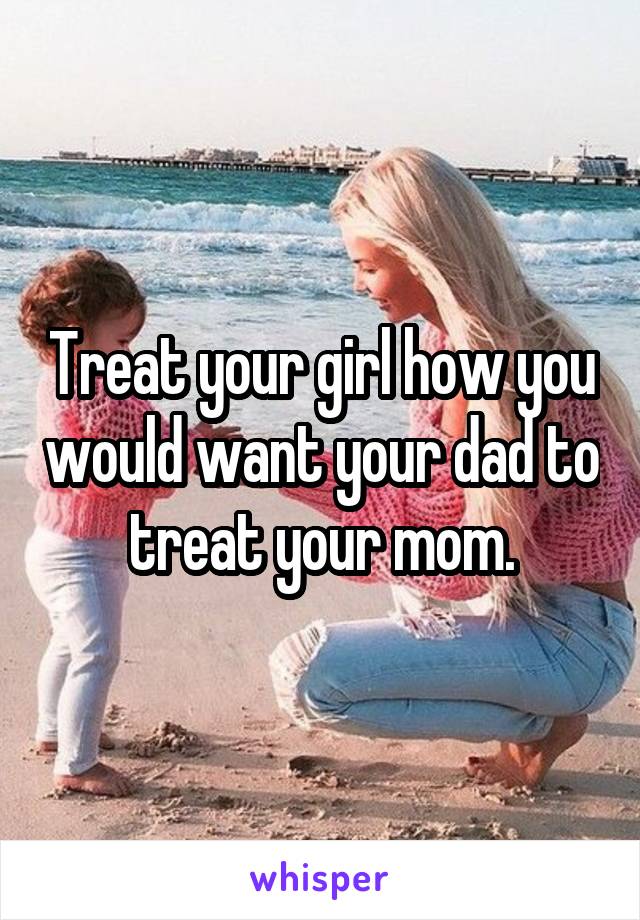 Treat your girl how you would want your dad to treat your mom.