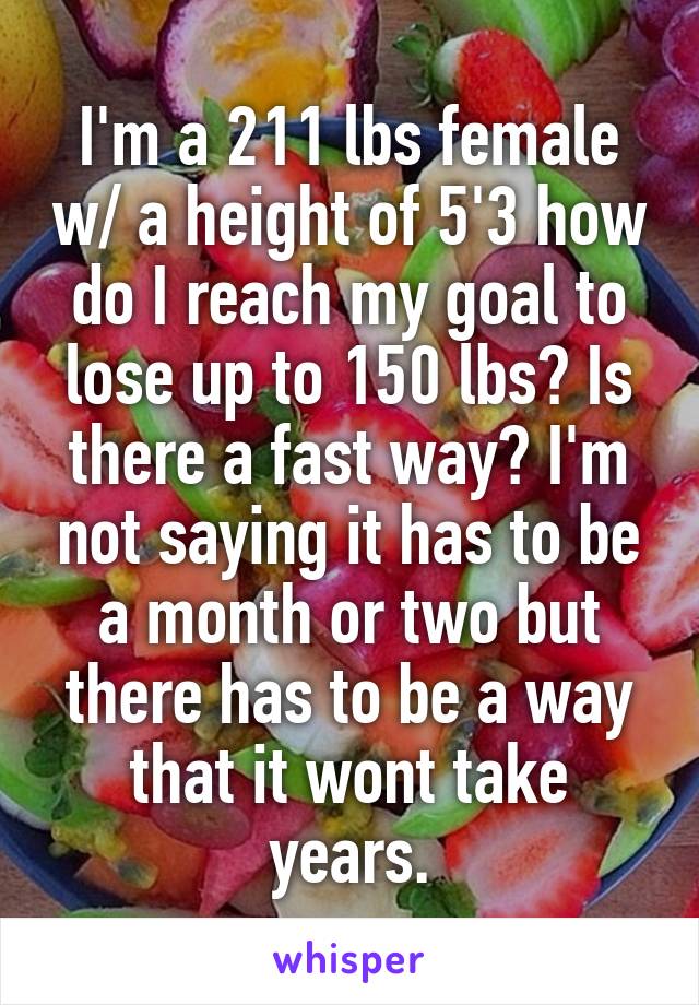 I'm a 211 lbs female w/ a height of 5'3 how do I reach my goal to lose up to 150 lbs? Is there a fast way? I'm not saying it has to be a month or two but there has to be a way that it wont take years.