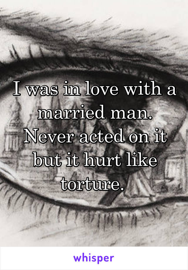 I was in love with a married man. Never acted on it but it hurt like torture. 