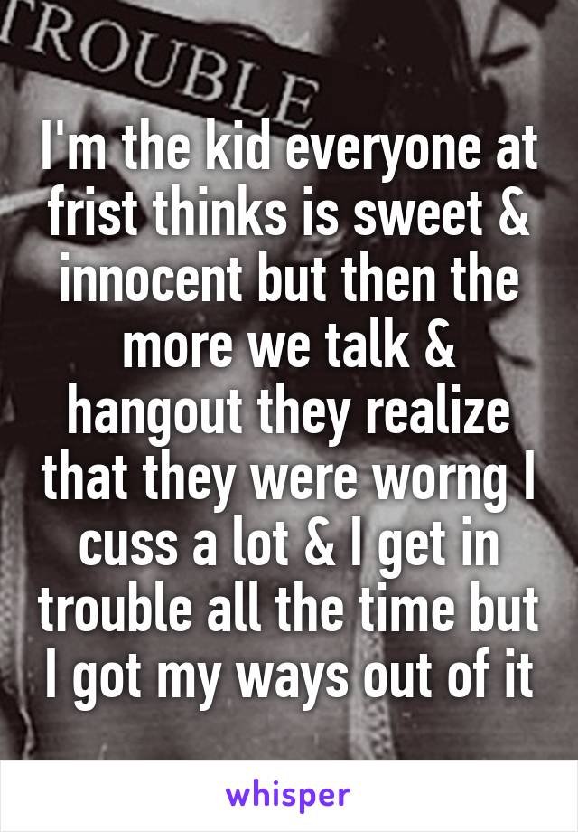 I'm the kid everyone at frist thinks is sweet & innocent but then the more we talk & hangout they realize that they were worng I cuss a lot & I get in trouble all the time but I got my ways out of it