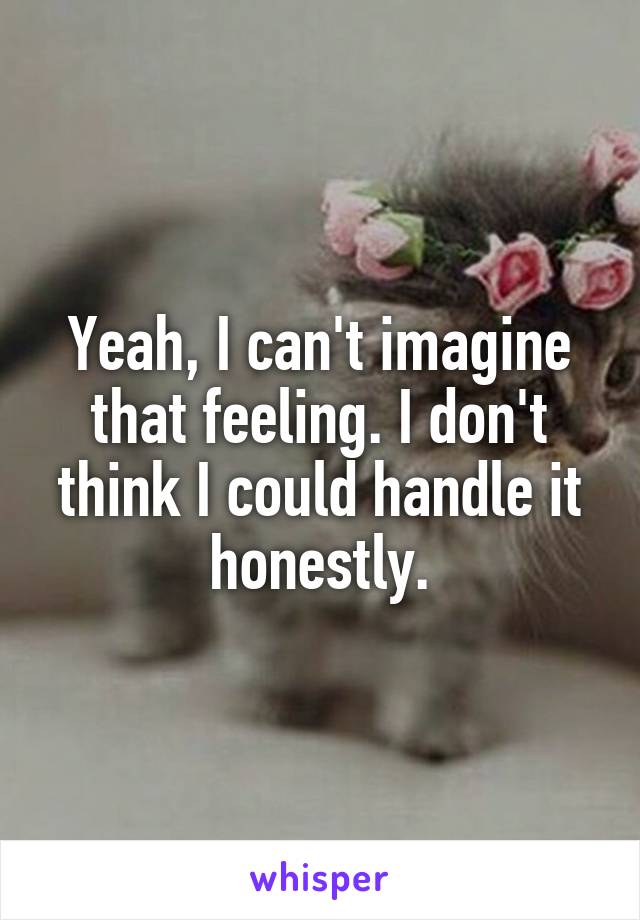 Yeah, I can't imagine that feeling. I don't think I could handle it honestly.