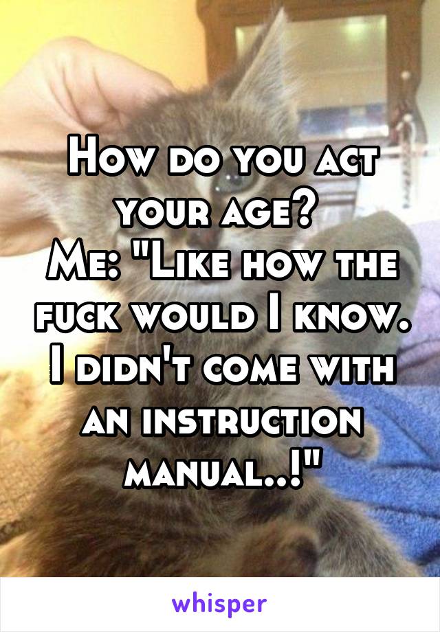 How do you act your age? 
Me: "Like how the fuck would I know. I didn't come with an instruction manual..!"