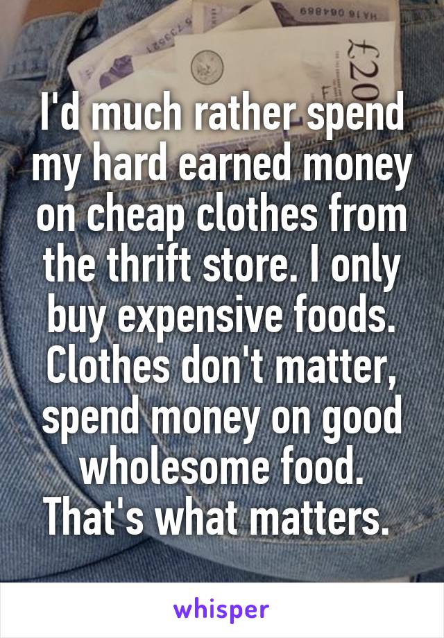 I'd much rather spend my hard earned money on cheap clothes from the thrift store. I only buy expensive foods. Clothes don't matter, spend money on good wholesome food. That's what matters. 