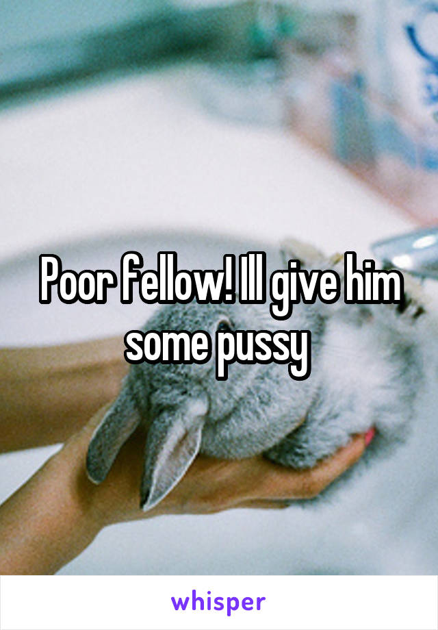 Poor fellow! Ill give him some pussy 