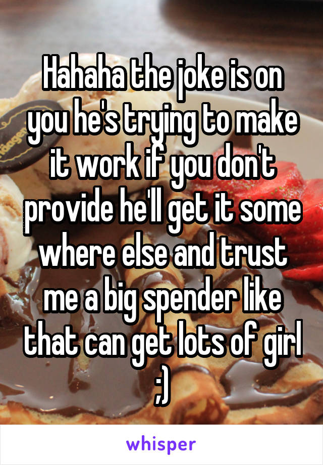 Hahaha the joke is on you he's trying to make it work if you don't provide he'll get it some where else and trust me a big spender like that can get lots of girl ;)