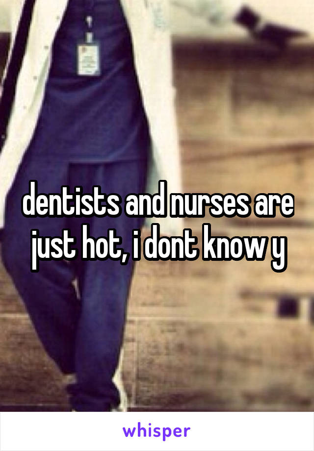 dentists and nurses are just hot, i dont know y