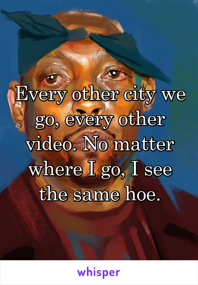 Every other city we go, every other video. No matter where I go, I see the same hoe.