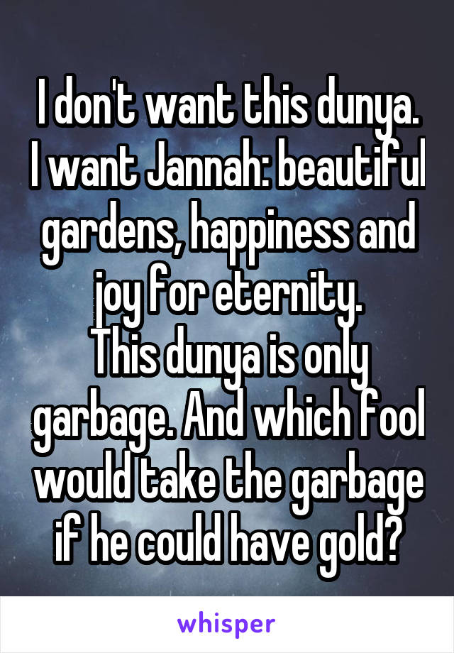 I don't want this dunya. I want Jannah: beautiful gardens, happiness and joy for eternity.
This dunya is only garbage. And which fool would take the garbage if he could have gold?