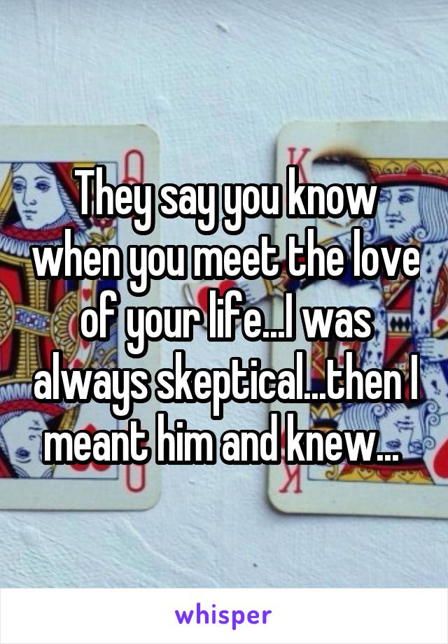 They say you know when you meet the love of your life...I was always skeptical...then I meant him and knew... 