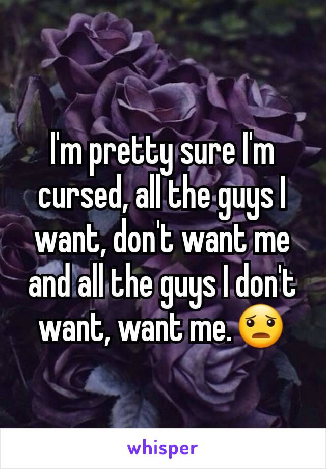 I'm pretty sure I'm cursed, all the guys I want, don't want me and all the guys I don't want, want me.😦