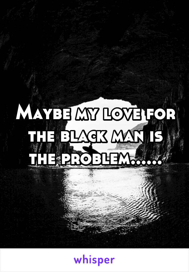 Maybe my love for the black man is the problem......