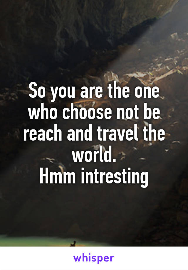 So you are the one who choose not be reach and travel the world.
Hmm intresting