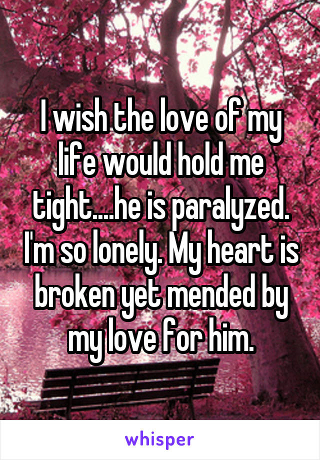 I wish the love of my life would hold me tight....he is paralyzed. I'm so lonely. My heart is broken yet mended by my love for him.