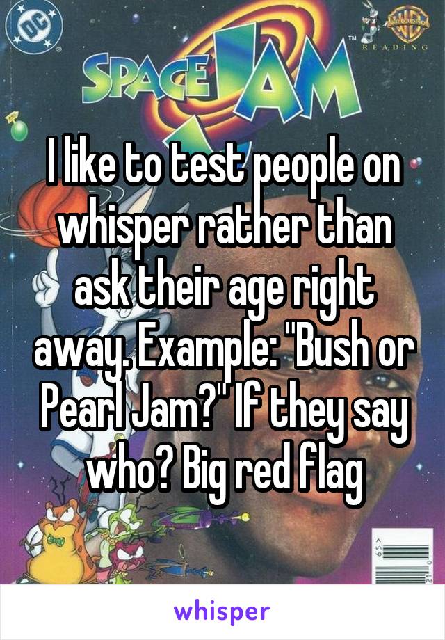 I like to test people on whisper rather than ask their age right away. Example: "Bush or Pearl Jam?" If they say who? Big red flag