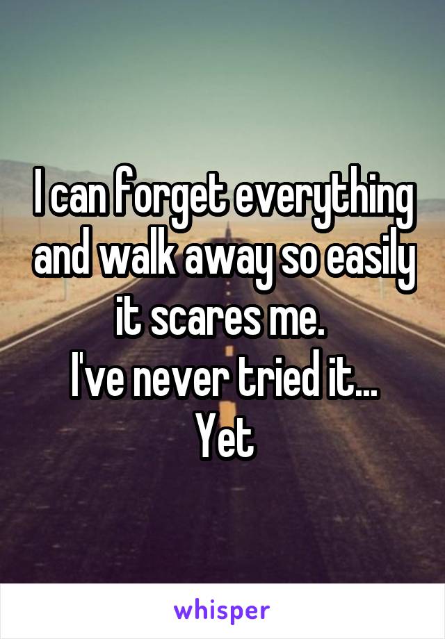 I can forget everything and walk away so easily it scares me. 
I've never tried it... Yet