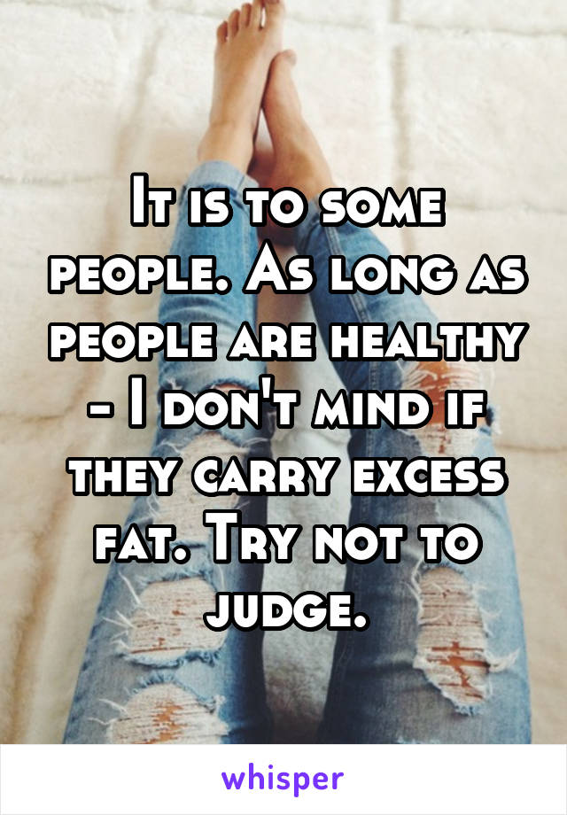 It is to some people. As long as people are healthy - I don't mind if they carry excess fat. Try not to judge.