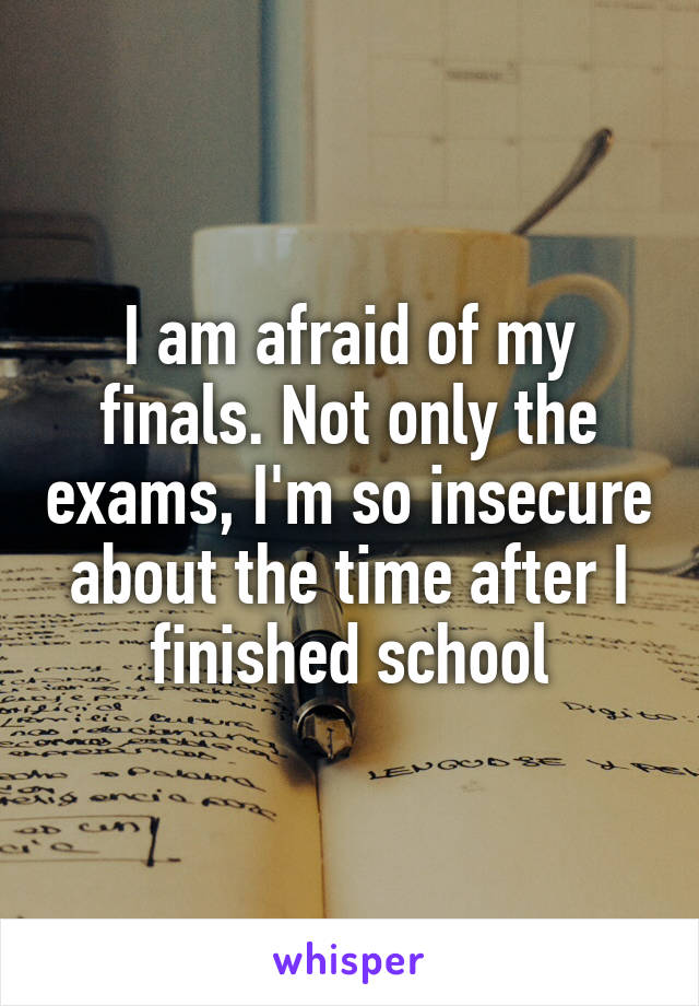 I am afraid of my finals. Not only the exams, I'm so insecure about the time after I finished school