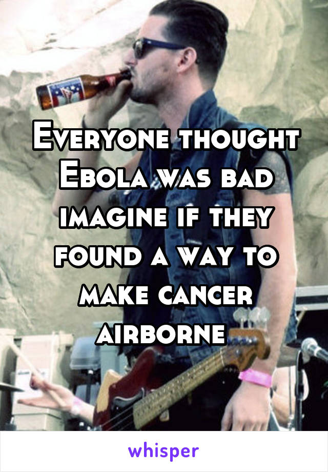 Everyone thought Ebola was bad imagine if they found a way to make cancer airborne 