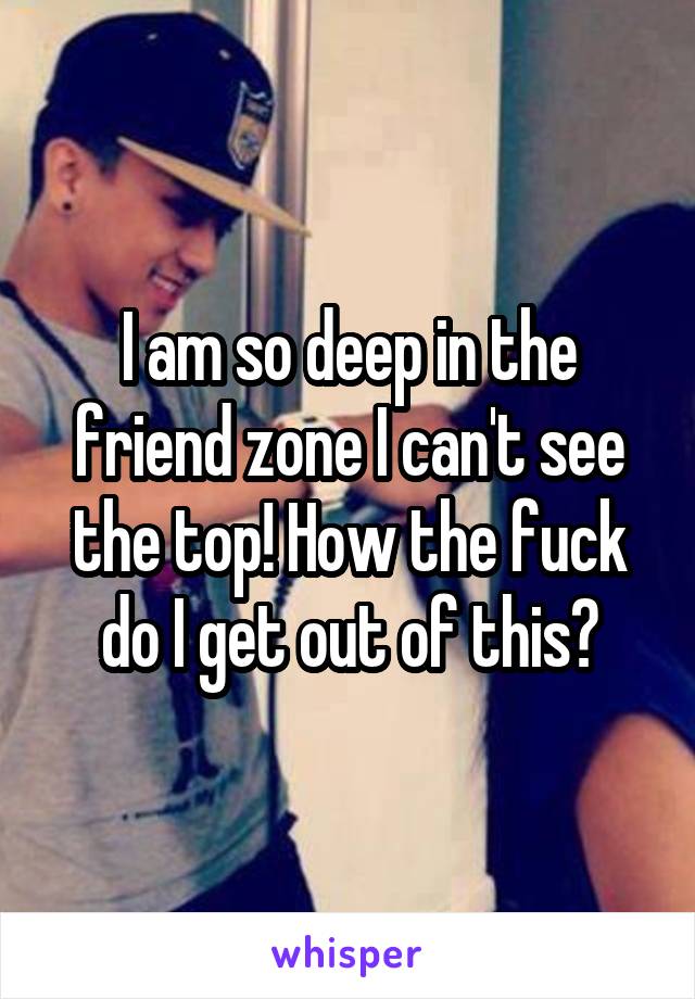 I am so deep in the friend zone I can't see the top! How the fuck do I get out of this?