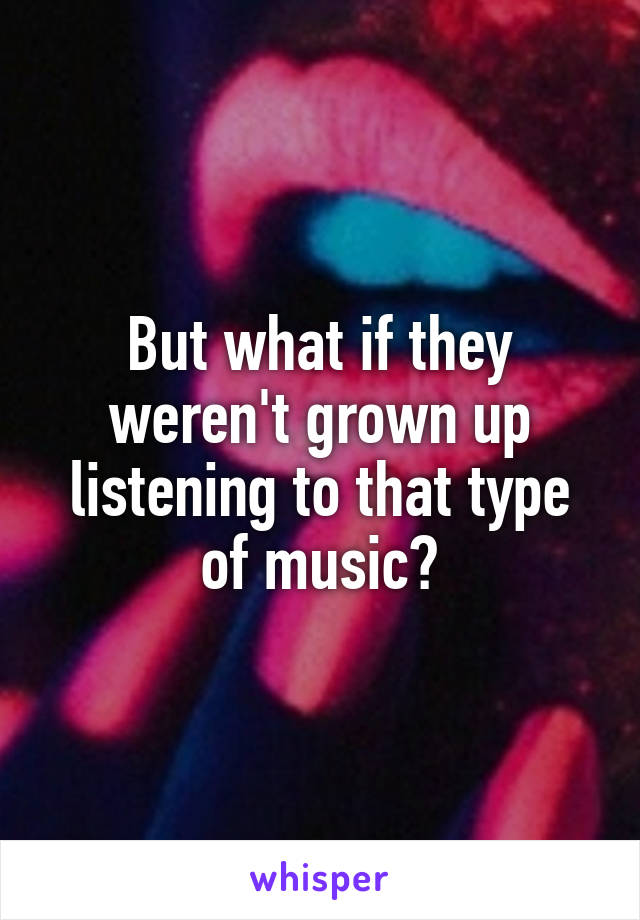 But what if they weren't grown up listening to that type of music?