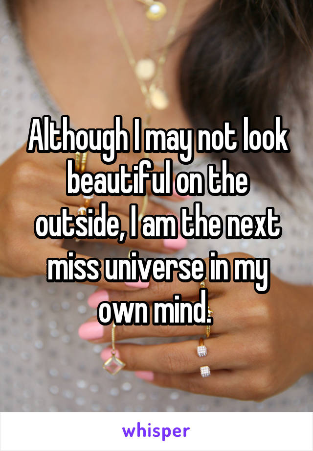 Although I may not look beautiful on the outside, I am the next miss universe in my own mind. 
