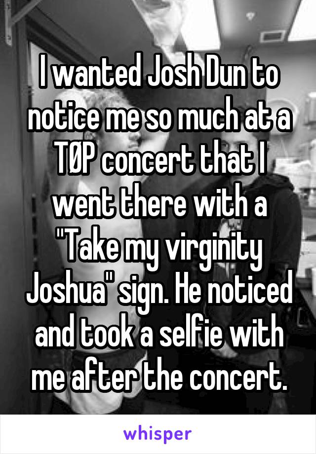 I wanted Josh Dun to notice me so much at a TØP concert that I went there with a "Take my virginity Joshua" sign. He noticed and took a selfie with me after the concert.